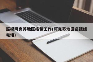 巡视阿克苏地区疫情工作(阿克苏地区巡视组电话)