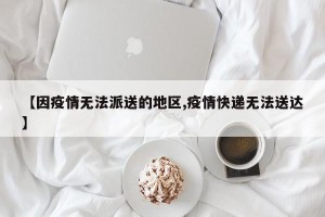 【因疫情无法派送的地区,疫情快递无法送达】