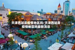 天津西站是疫情地区吗/天津西站是疫情地区吗最新消息