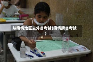 从疫情地区去外省考试(疫情跨省考试)