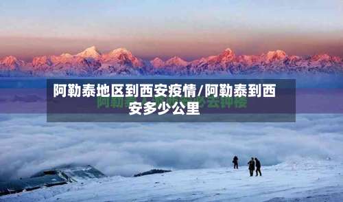 阿勒泰地区到西安疫情/阿勒泰到西安多少公里-第3张图片