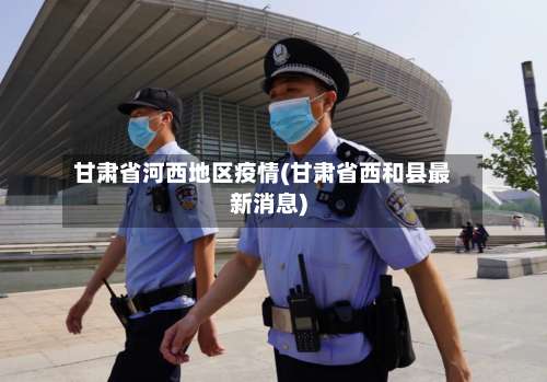 甘肃省河西地区疫情(甘肃省西和县最新消息)-第1张图片