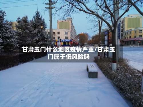 甘肃玉门什么地区疫情严重/甘肃玉门属于低风险吗-第1张图片