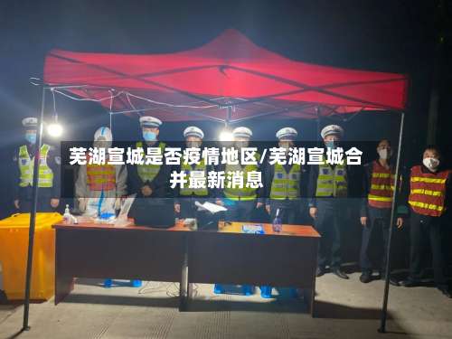 芜湖宣城是否疫情地区/芜湖宣城合并最新消息-第1张图片