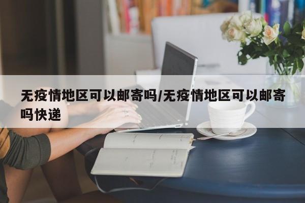 无疫情地区可以邮寄吗/无疫情地区可以邮寄吗快递